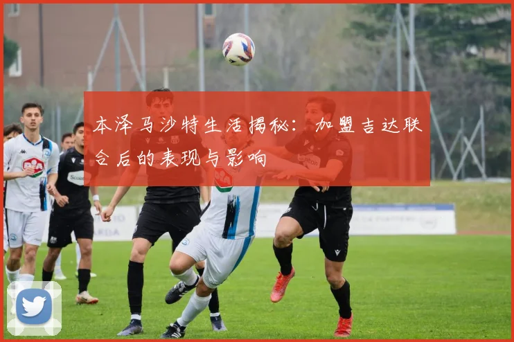 本泽马沙特生活揭秘:加盟吉达联合后的表现与影响