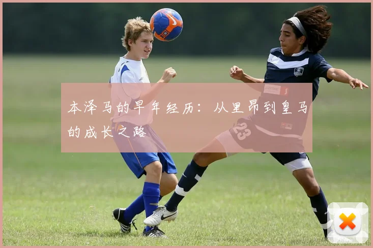 本泽马的早年经历:从里昂到皇马的成长之路