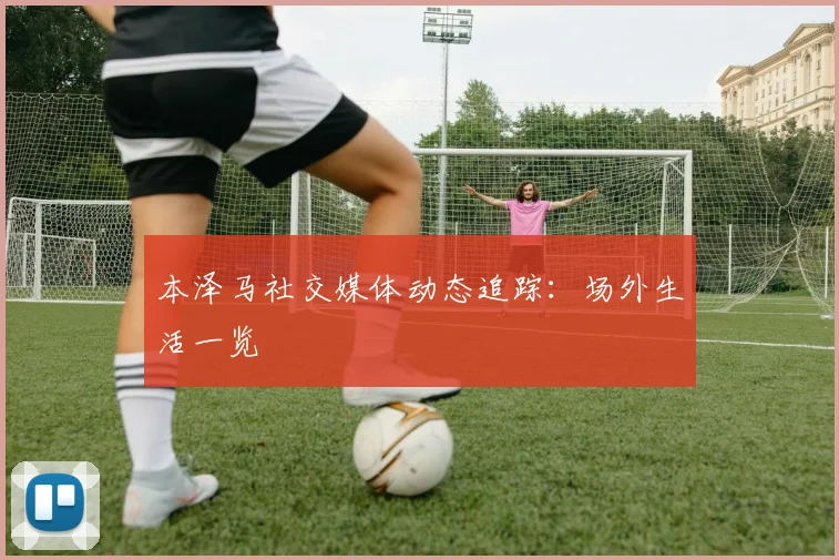 本泽马社交媒体动态追踪：场外生活一览