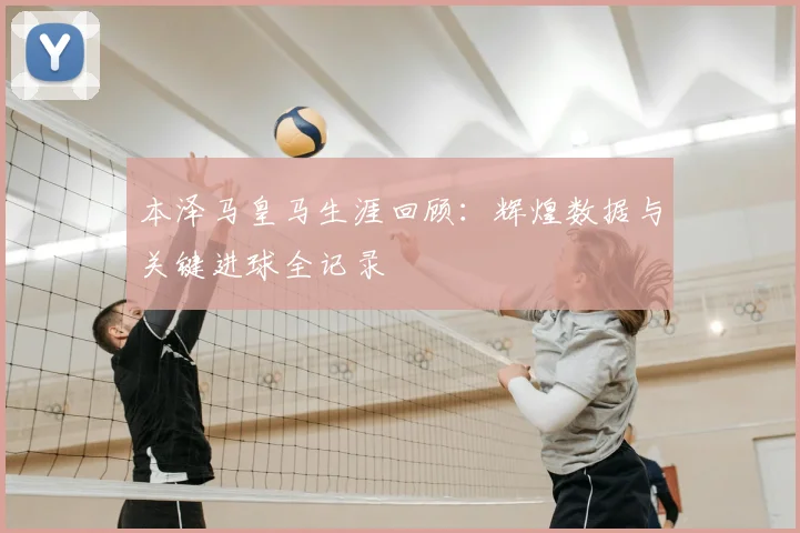 本泽马皇马生涯回顾:辉煌数据与关键进球全记录