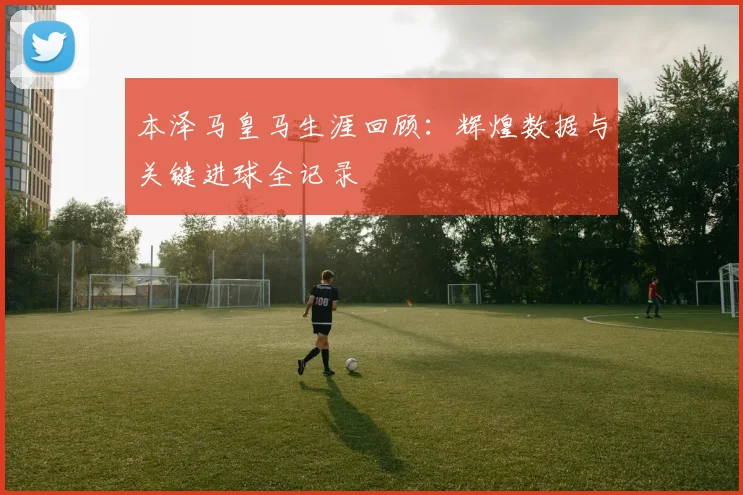 本泽马皇马生涯回顾：辉煌数据与关键进球全记录