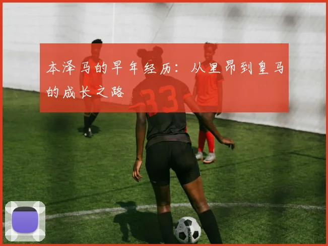 本泽马的早年经历：从里昂到皇马的成长之路